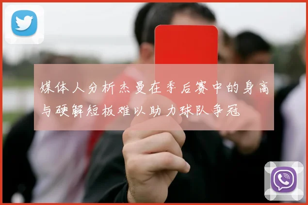 媒体人分析杰曼在季后赛中的身高与硬解短板难以助力球队争冠