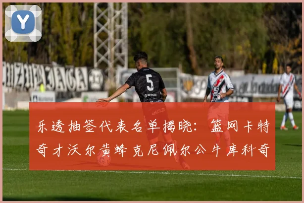 乐透抽签代表名单揭晓：篮网卡特奇才沃尔黄蜂克尼佩尔公牛库科奇齐聚一堂