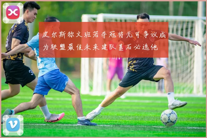 皮尔斯称文班若夺冠将无可争议成为联盟最佳未来建队基石必选他