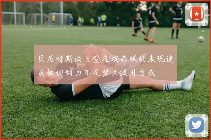 贝尼特斯谈戈登在埃弗顿的表现速度快但耐力不足努力提升自我