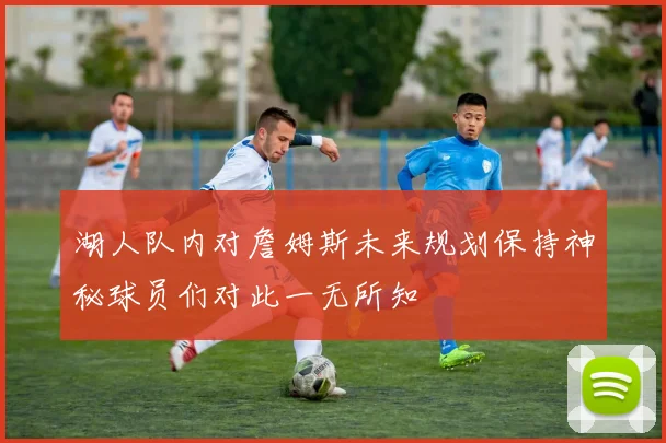 湖人队内对詹姆斯未来规划保持神秘球员们对此一无所知