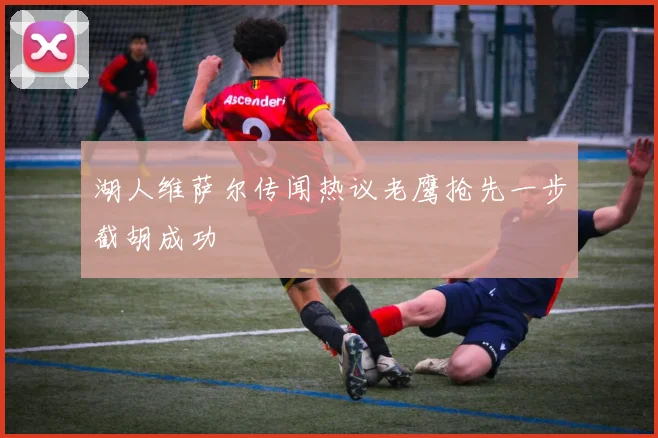 湖人维萨尔传闻热议老鹰抢先一步截胡成功