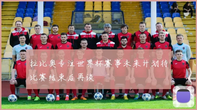拉比奥专注世界杯赛事未来计划待比赛结束后再谈
