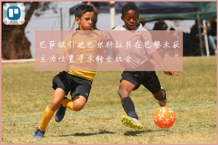 巴萨欲引进巴尔科拉其在巴黎未获主力位置寻求转会机会