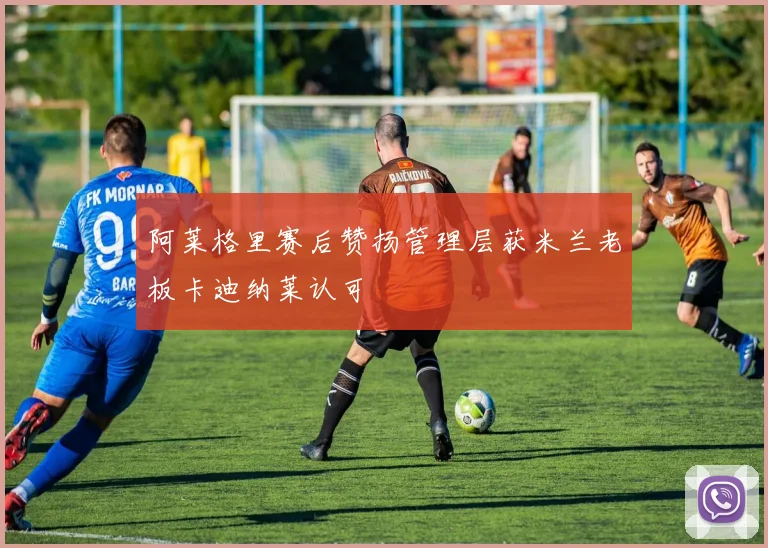 阿莱格里赛后赞扬管理层获米兰老板卡迪纳莱认可