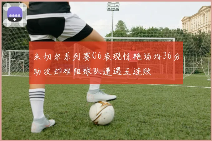 米切尔系列赛G6表现惊艳场均36分助攻却难阻球队遭遇五连败