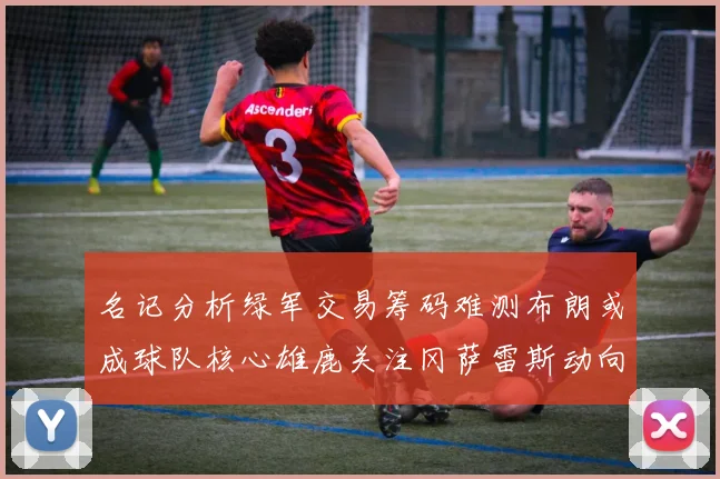 名记分析绿军交易筹码难测布朗或成球队核心雄鹿关注冈萨雷斯动向