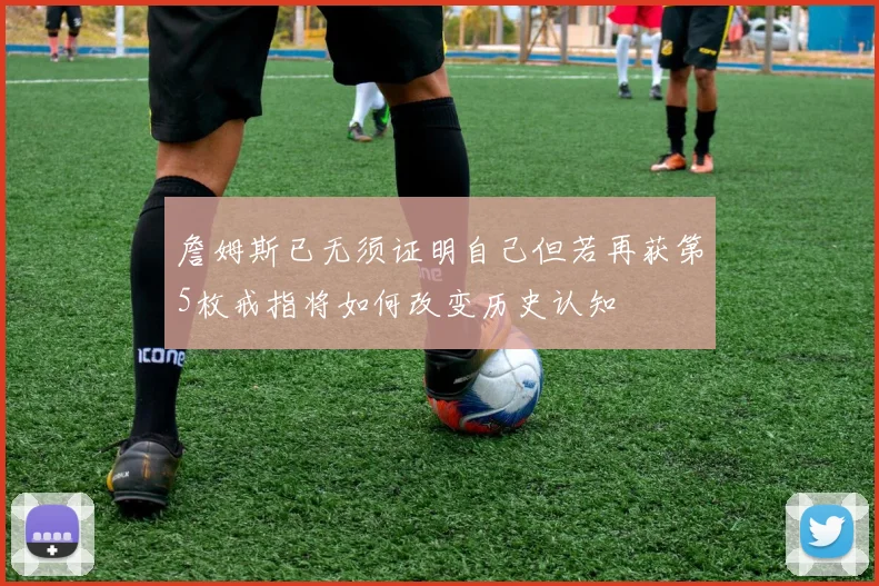 詹姆斯已无须证明自己但若再获第5枚戒指将如何改变历史认知