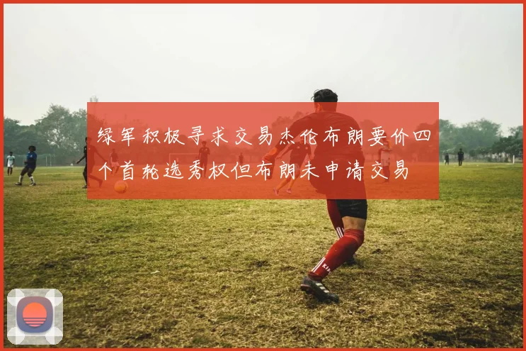 绿军积极寻求交易杰伦布朗要价四个首轮选秀权但布朗未申请交易