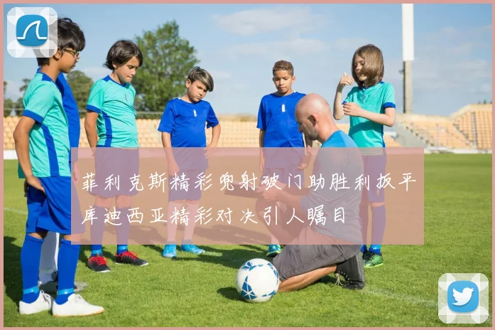 菲利克斯精彩兜射破门助胜利扳平库迪西亚精彩对决引人瞩目