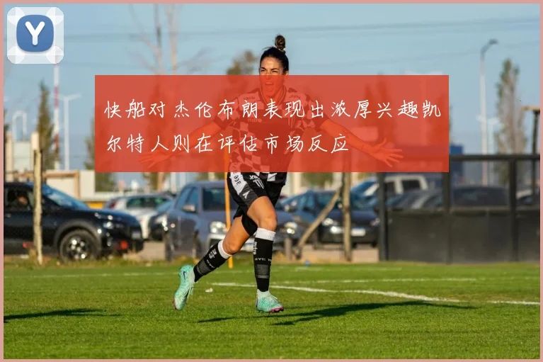 快船对杰伦布朗表现出浓厚兴趣凯尔特人则在评估市场反应