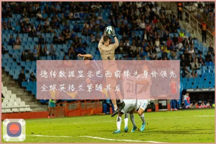 德转数据显示巴西前锋总身价领先全球英格兰紧随其后